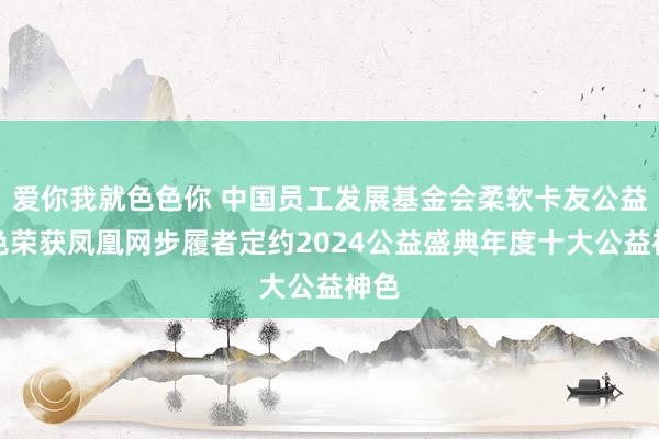 爱你我就色色你 中国员工发展基金会柔软卡友公益神色荣获凤凰网步履者定约2024公益盛典年度十大公益神色