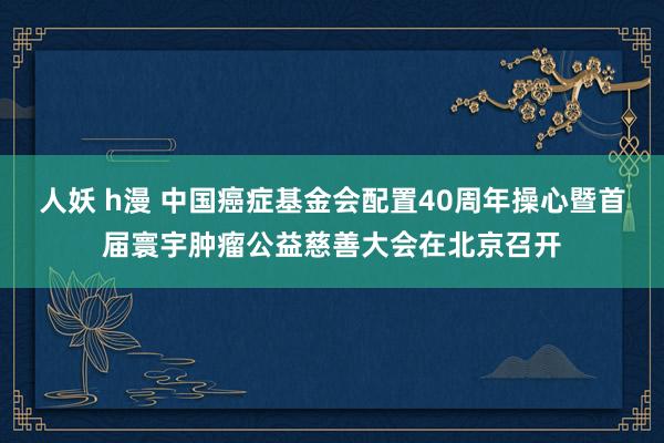 人妖 h漫 中国癌症基金会配置40周年操心暨首届寰宇肿瘤公益慈善大会在北京召开