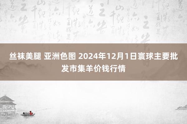 丝袜美腿 亚洲色图 2024年12月1日寰球主要批发市集羊价钱行情