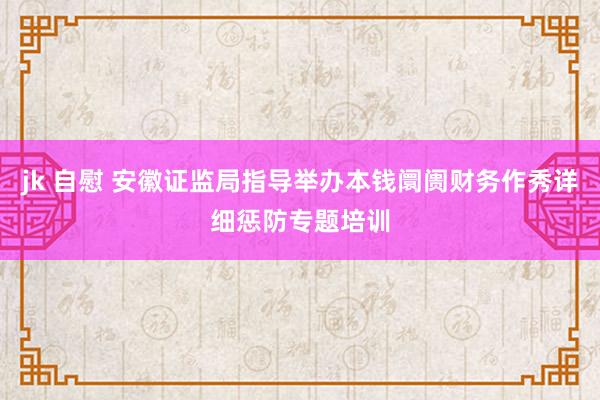 jk 自慰 安徽证监局指导举办本钱阛阓财务作秀详细惩防专题培训