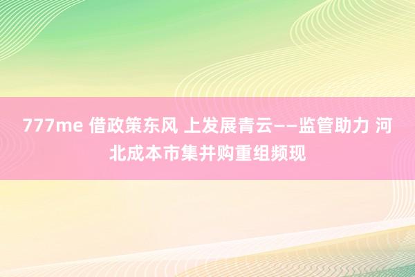 777me 借政策东风 上发展青云——监管助力 河北成本市集并购重组频现