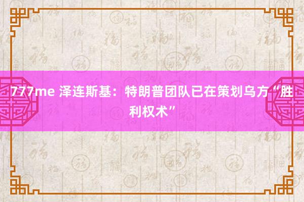 777me 泽连斯基：特朗普团队已在策划乌方“胜利权术”