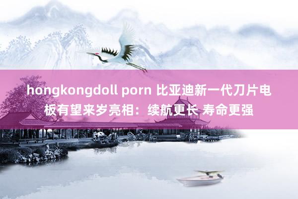 hongkongdoll porn 比亚迪新一代刀片电板有望来岁亮相：续航更长 寿命更强