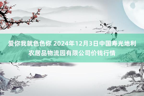 爱你我就色色你 2024年12月3日中国寿光地利农居品物流园有限公司价钱行情