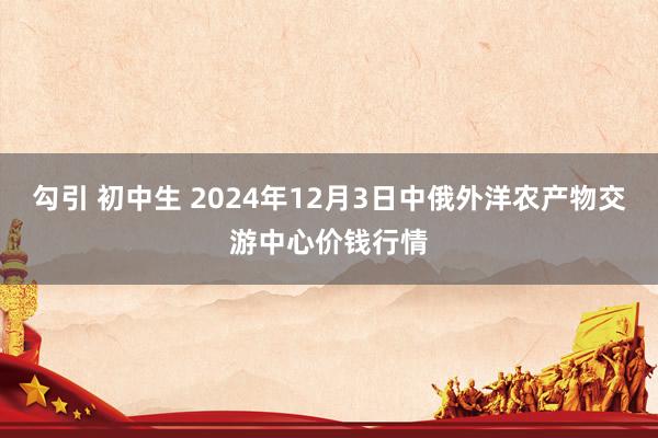 勾引 初中生 2024年12月3日中俄外洋农产物交游中心价钱行情