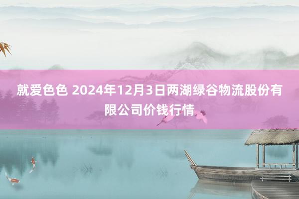 就爱色色 2024年12月3日两湖绿谷物流股份有限公司价钱行情