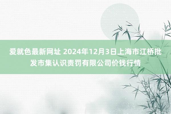 爱就色最新网址 2024年12月3日上海市江桥批发市集认识责罚有限公司价钱行情