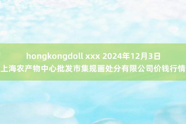 hongkongdoll xxx 2024年12月3日上海农产物中心批发市集规画处分有限公司价钱行情