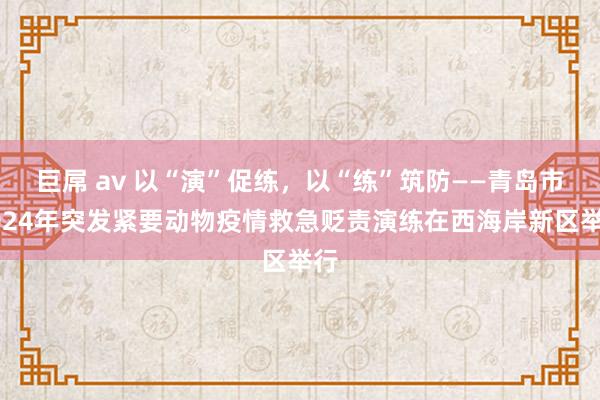 巨屌 av 以“演”促练，以“练”筑防——青岛市2024年突发紧要动物疫情救急贬责演练在西海岸新区举行