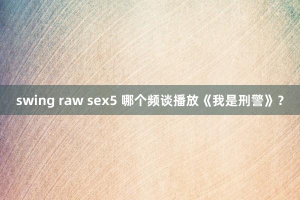 swing raw sex5 哪个频谈播放《我是刑警》？