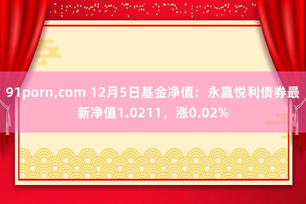 91porn，com 12月5日基金净值：永赢悦利债券最新净值1.0211，涨0.02%