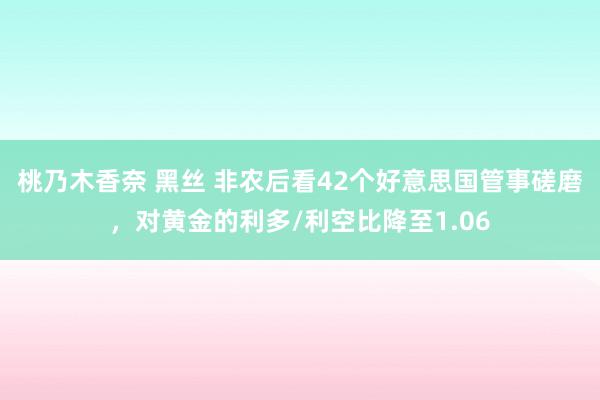 桃乃木香奈 黑丝 非农后看42个好意思国管事磋磨，对黄金的利多/利空比降至1.06