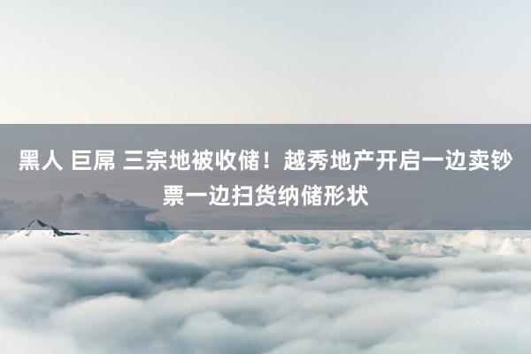 黑人 巨屌 三宗地被收储！越秀地产开启一边卖钞票一边扫货纳储形状