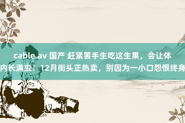 cable av 国产 赶紧罢手生吃这生果，会让体内长满虫！12月街头正热卖，别因为一小口怨恨终身