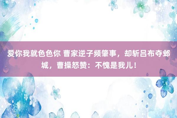 爱你我就色色你 曹家逆子频肇事，却斩吕布夺邺城，曹操怒赞：不愧是我儿！