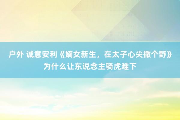 户外 诚意安利《嫡女新生，在太子心尖撒个野》为什么让东说念主骑虎难下