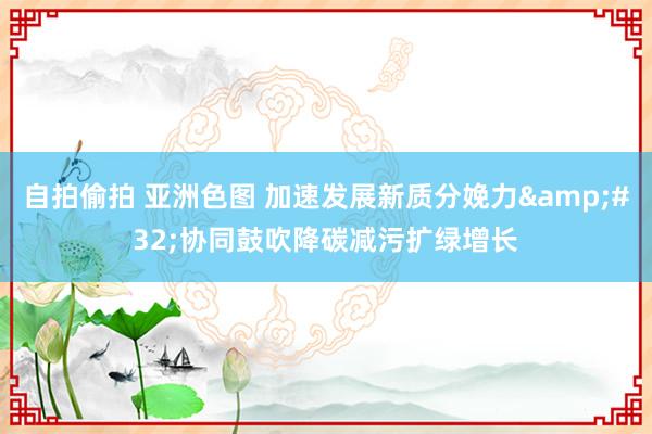 自拍偷拍 亚洲色图 加速发展新质分娩力&#32;协同鼓吹降碳减污扩绿增长