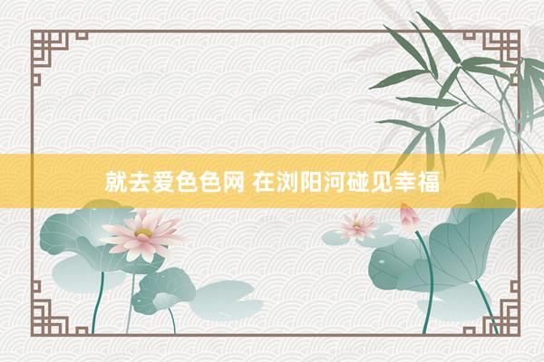 就去爱色色网 在浏阳河碰见幸福