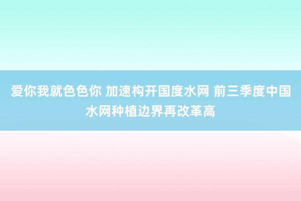 爱你我就色色你 加速构开国度水网 前三季度中国水网种植边界再改革高