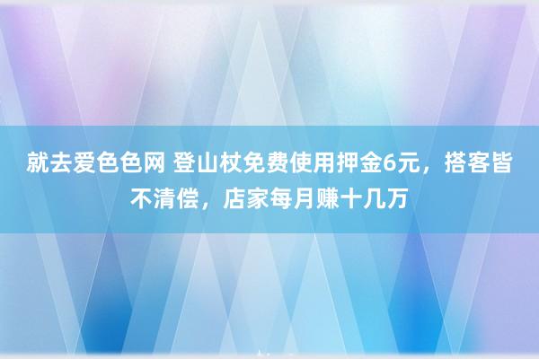 就去爱色色网 登山杖免费使用押金6元，搭客皆不清偿，店家每月赚十几万