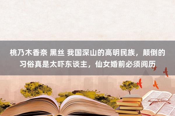 桃乃木香奈 黑丝 我国深山的高明民族，颠倒的习俗真是太吓东谈主，仙女婚前必须阅历