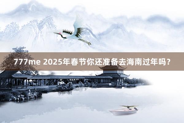 777me 2025年春节你还准备去海南过年吗？