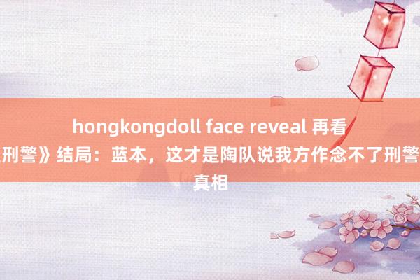 hongkongdoll face reveal 再看《我是刑警》结局：蓝本，这才是陶队说我方作念不了刑警的真相