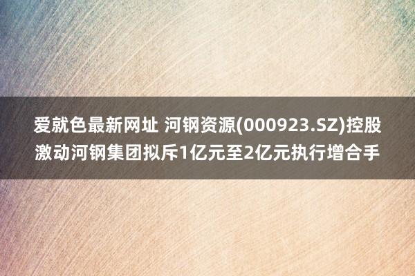 爱就色最新网址 河钢资源(000923.SZ)控股激动河钢集团拟斥1亿元至2亿元执行增合手