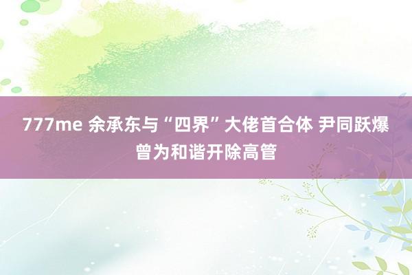 777me 余承东与“四界”大佬首合体 尹同跃爆曾为和谐开除高管