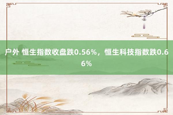 户外 恒生指数收盘跌0.56%，恒生科技指数跌0.66%