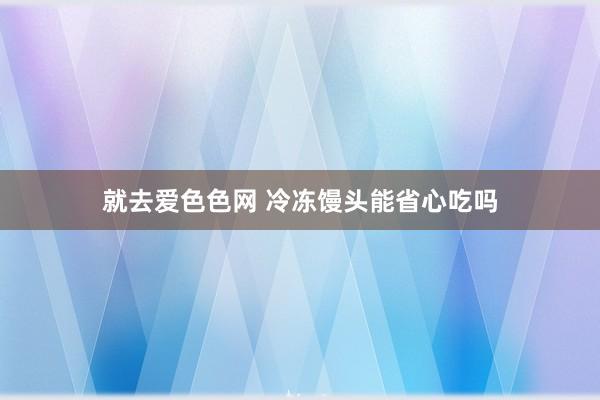 就去爱色色网 冷冻馒头能省心吃吗