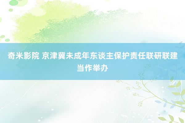 奇米影院 京津冀未成年东谈主保护责任联研联建当作举办