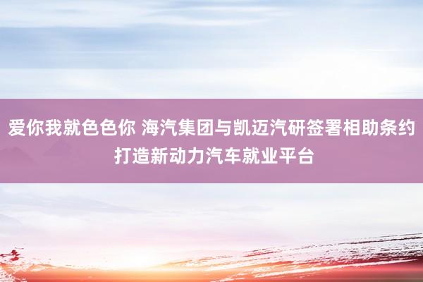 爱你我就色色你 海汽集团与凯迈汽研签署相助条约 打造新动力汽车就业平台