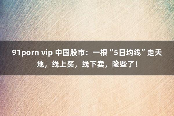 91porn vip 中国股市：一根“5日均线”走天地，线上买，线下卖，险些了！