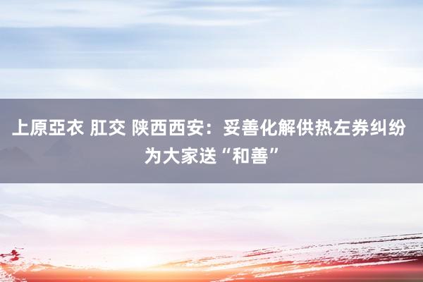 上原亞衣 肛交 陕西西安：妥善化解供热左券纠纷 为大家送“和善”