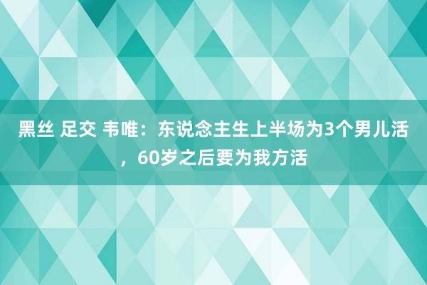 黑丝 足交 韦唯：东说念主生上半场为3个男儿活，60岁之后要为我方活