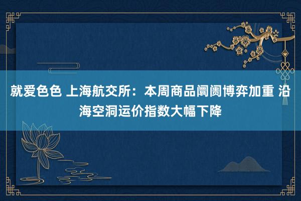 就爱色色 上海航交所：本周商品阛阓博弈加重 沿海空洞运价指数大幅下降