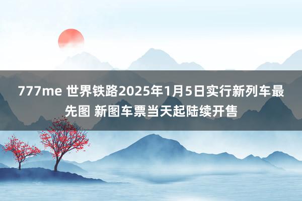 777me 世界铁路2025年1月5日实行新列车最先图 新图车票当天起陆续开售