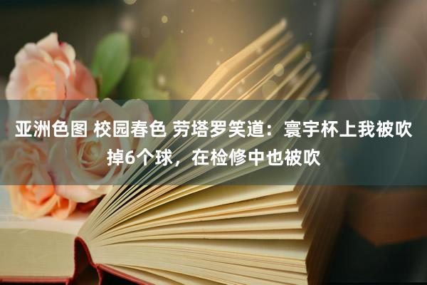 亚洲色图 校园春色 劳塔罗笑道：寰宇杯上我被吹掉6个球，在检修中也被吹