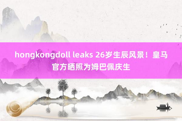 hongkongdoll leaks 26岁生辰风景！皇马官方晒照为姆巴佩庆生