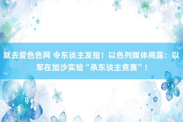 就去爱色色网 令东谈主发指！以色列媒体揭露：以军在加沙实验“杀东谈主竞赛”！