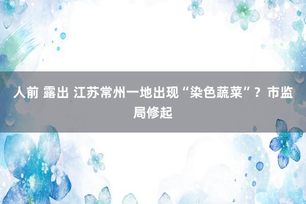 人前 露出 江苏常州一地出现“染色蔬菜”？市监局修起