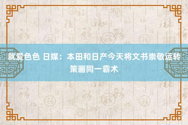 就爱色色 日媒：本田和日产今天将文书崇敬运转策画同一霸术