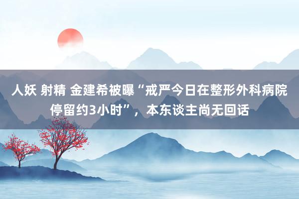 人妖 射精 金建希被曝“戒严今日在整形外科病院停留约3小时”，本东谈主尚无回话