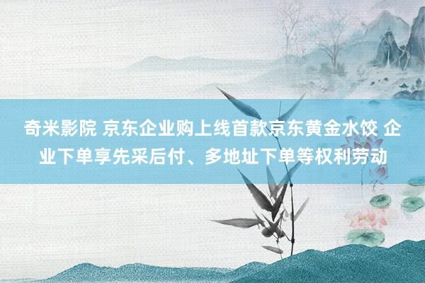 奇米影院 京东企业购上线首款京东黄金水饺 企业下单享先采后付、多地址下单等权利劳动