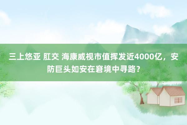 三上悠亚 肛交 海康威视市值挥发近4000亿，安防巨头如安在窘境中寻路？