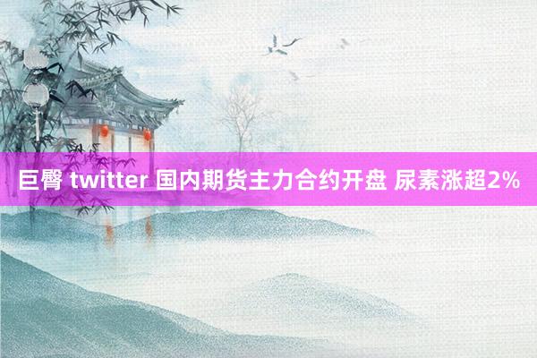 巨臀 twitter 国内期货主力合约开盘 尿素涨超2%