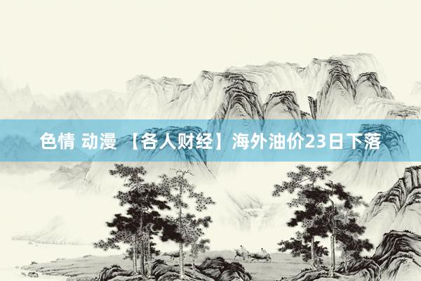 色情 动漫 【各人财经】海外油价23日下落