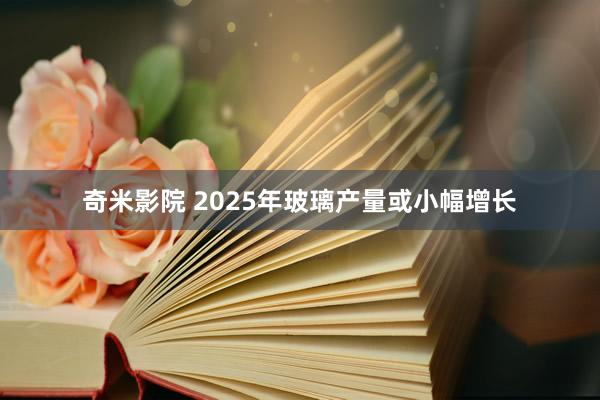 奇米影院 2025年玻璃产量或小幅增长