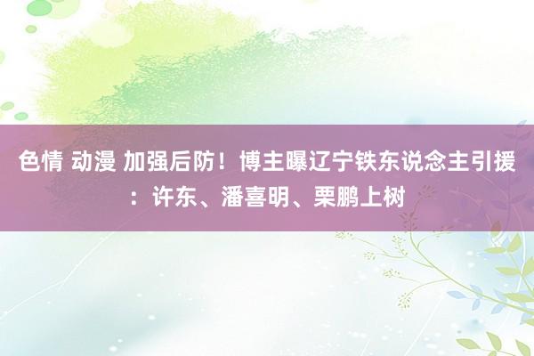 色情 动漫 加强后防！博主曝辽宁铁东说念主引援：许东、潘喜明、栗鹏上树